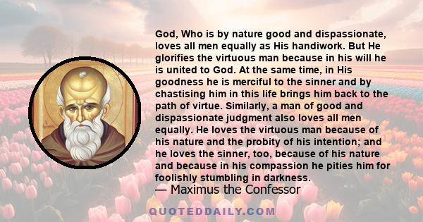 God, Who is by nature good and dispassionate, loves all men equally as His handiwork. But He glorifies the virtuous man because in his will he is united to God. At the same time, in His goodness he is merciful to the