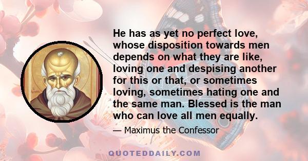 He has as yet no perfect love, whose disposition towards men depends on what they are like, loving one and despising another for this or that, or sometimes loving, sometimes hating one and the same man. Blessed is the