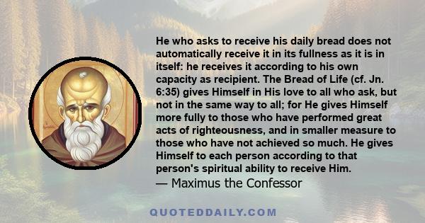 He who asks to receive his daily bread does not automatically receive it in its fullness as it is in itself: he receives it according to his own capacity as recipient. The Bread of Life (cf. Jn. 6:35) gives Himself in