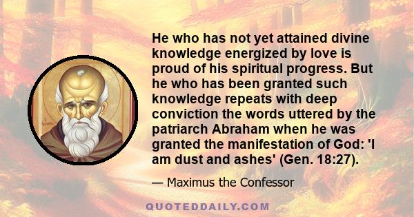 He who has not yet attained divine knowledge energized by love is proud of his spiritual progress. But he who has been granted such knowledge repeats with deep conviction the words uttered by the patriarch Abraham when