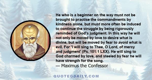 He who is a beginner on the way must not be brought to practise the commandments by kindness alone, but must more often be induced to continue the struggle by being rigorously reminded of God's judgment. In this way he