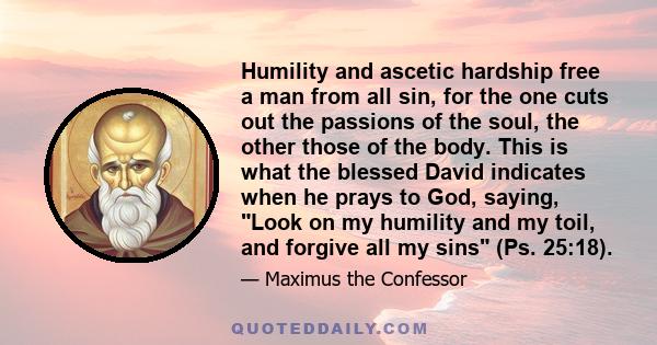 Humility and ascetic hardship free a man from all sin, for the one cuts out the passions of the soul, the other those of the body. This is what the blessed David indicates when he prays to God, saying, Look on my