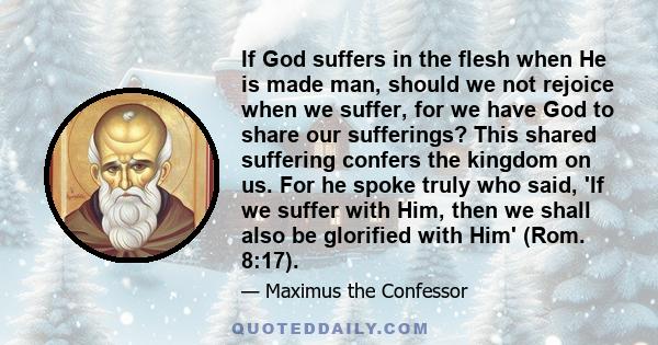 If God suffers in the flesh when He is made man, should we not rejoice when we suffer, for we have God to share our sufferings? This shared suffering confers the kingdom on us. For he spoke truly who said, 'If we suffer 