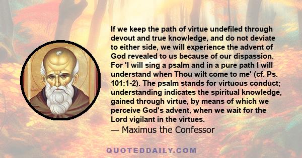 If we keep the path of virtue undefiled through devout and true knowledge, and do not deviate to either side, we will experience the advent of God revealed to us because of our dispassion. For 'I will sing a psalm and