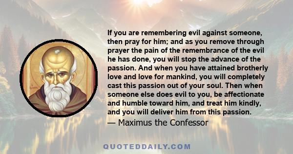 If you are remembering evil against someone, then pray for him; and as you remove through prayer the pain of the remembrance of the evil he has done, you will stop the advance of the passion. And when you have attained