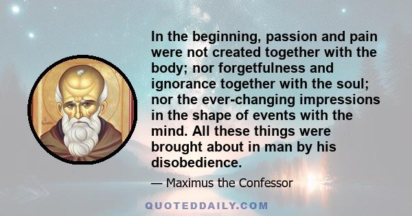 In the beginning, passion and pain were not created together with the body; nor forgetfulness and ignorance together with the soul; nor the ever-changing impressions in the shape of events with the mind. All these