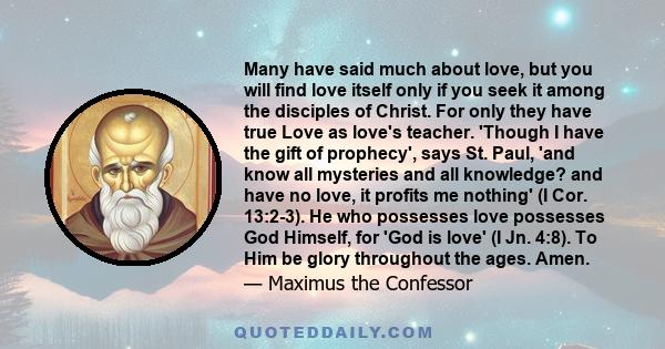 Many have said much about love, but you will find love itself only if you seek it among the disciples of Christ. For only they have true Love as love's teacher. 'Though I have the gift of prophecy', says St. Paul, 'and