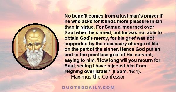 No benefit comes from a just man's prayer if he who asks for it finds more pleasure in sin than in virtue. For Samuel mourned over Saul when he sinned, but he was not able to obtain God's mercy, for his grief was not