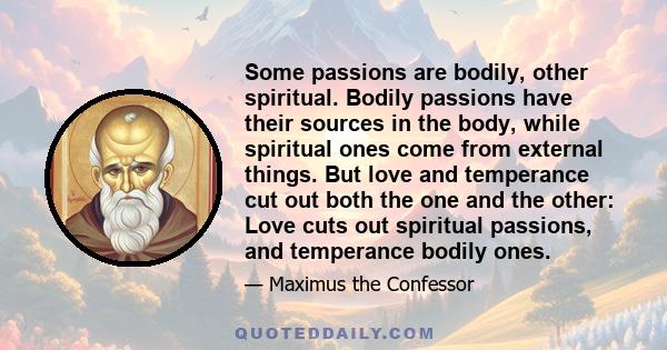 Some passions are bodily, other spiritual. Bodily passions have their sources in the body, while spiritual ones come from external things. But love and temperance cut out both the one and the other: Love cuts out