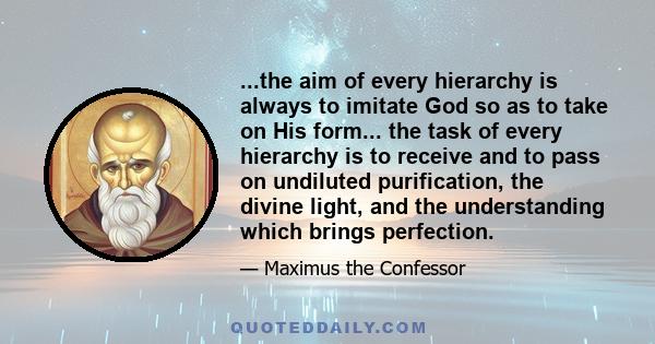 ...the aim of every hierarchy is always to imitate God so as to take on His form... the task of every hierarchy is to receive and to pass on undiluted purification, the divine light, and the understanding which brings