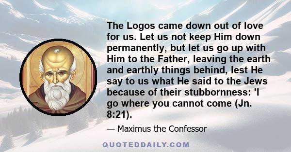 The Logos came down out of love for us. Let us not keep Him down permanently, but let us go up with Him to the Father, leaving the earth and earthly things behind, lest He say to us what He said to the Jews because of