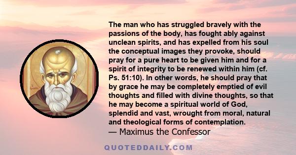 The man who has struggled bravely with the passions of the body, has fought ably against unclean spirits, and has expelled from his soul the conceptual images they provoke, should pray for a pure heart to be given him