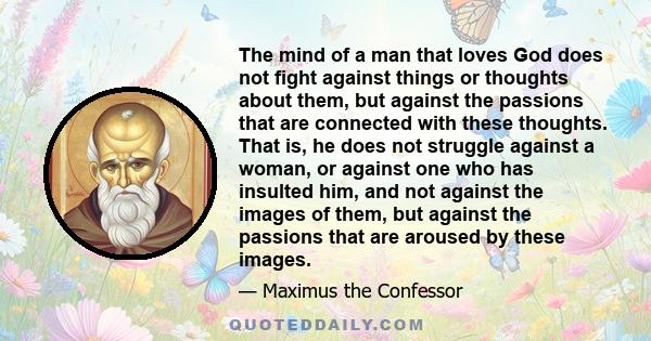 The mind of a man that loves God does not fight against things or thoughts about them, but against the passions that are connected with these thoughts. That is, he does not struggle against a woman, or against one who