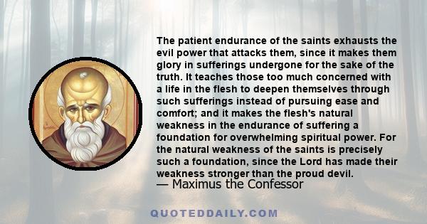 The patient endurance of the saints exhausts the evil power that attacks them, since it makes them glory in sufferings undergone for the sake of the truth. It teaches those too much concerned with a life in the flesh to 