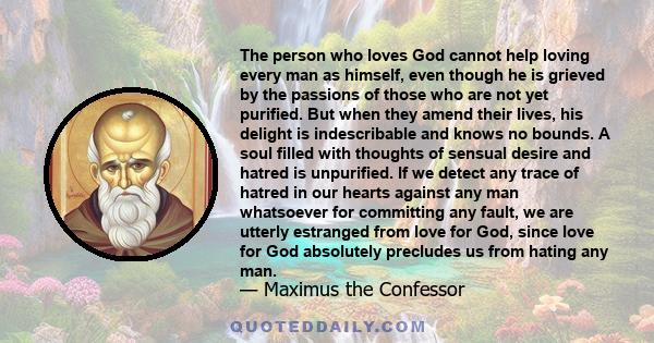 The person who loves God cannot help loving every man as himself, even though he is grieved by the passions of those who are not yet purified. But when they amend their lives, his delight is indescribable and knows no