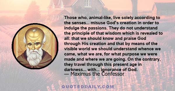 Those who, animal-like, live solely according to the senses... misuse God's creation in order to indulge the passions. They do not understand the principle of that wisdom which is revealed to all: that we should know