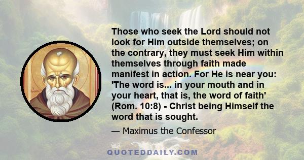 Those who seek the Lord should not look for Him outside themselves; on the contrary, they must seek Him within themselves through faith made manifest in action. For He is near you: 'The word is... in your mouth and in