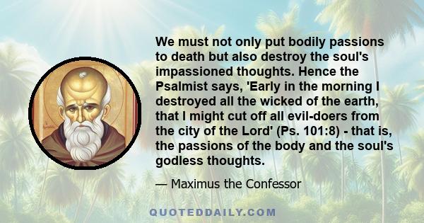 We must not only put bodily passions to death but also destroy the soul's impassioned thoughts. Hence the Psalmist says, 'Early in the morning I destroyed all the wicked of the earth, that I might cut off all evil-doers 