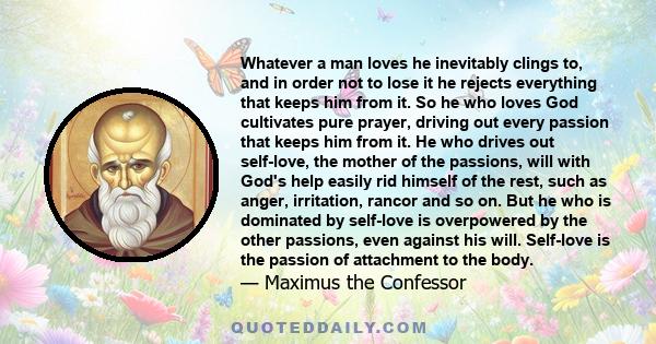 Whatever a man loves he inevitably clings to, and in order not to lose it he rejects everything that keeps him from it. So he who loves God cultivates pure prayer, driving out every passion that keeps him from it. He