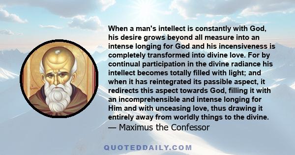 When a man's intellect is constantly with God, his desire grows beyond all measure into an intense longing for God and his incensiveness is completely transformed into divine love. For by continual participation in the