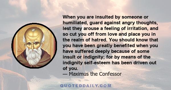 When you are insulted by someone or humiliated, guard against angry thoughts, lest they arouse a feeling of irritation, and so cut you off from love and place you in the realm of hatred. You should know that you have