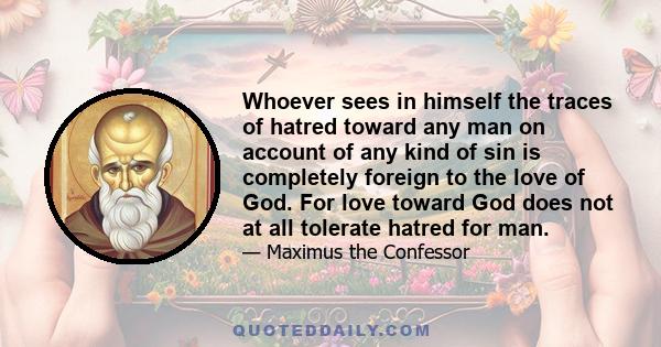 Whoever sees in himself the traces of hatred toward any man on account of any kind of sin is completely foreign to the love of God. For love toward God does not at all tolerate hatred for man.