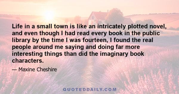 Life in a small town is like an intricately plotted novel, and even though I had read every book in the public library by the time I was fourteen, I found the real people around me saying and doing far more interesting