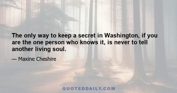 The only way to keep a secret in Washington, if you are the one person who knows it, is never to tell another living soul.