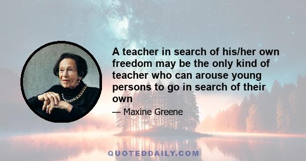 A teacher in search of his/her own freedom may be the only kind of teacher who can arouse young persons to go in search of their own