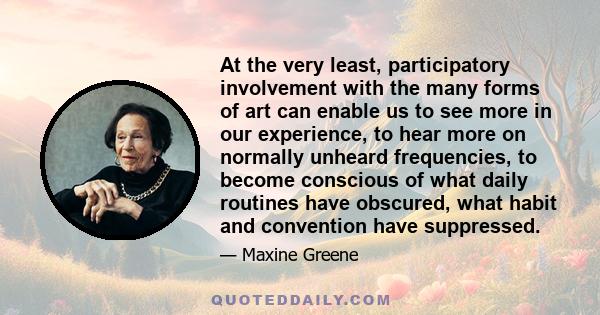 At the very least, participatory involvement with the many forms of art can enable us to see more in our experience, to hear more on normally unheard frequencies, to become conscious of what daily routines have