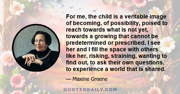 For me, the child is a veritable image of becoming, of possibility, poised to reach towards what is not yet, towards a growing that cannot be predetermined or prescribed. I see her and I fill the space with others like