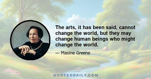 The arts, it has been said, cannot change the world, but they may change human beings who might change the world.