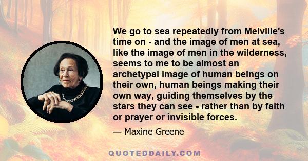 We go to sea repeatedly from Melville's time on - and the image of men at sea, like the image of men in the wilderness, seems to me to be almost an archetypal image of human beings on their own, human beings making