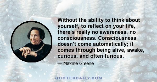 Without the ability to think about yourself, to reflect on your life, there’s really no awareness, no consciousness. Consciousness doesn’t come automatically; it comes through being alive, awake, curious, and often