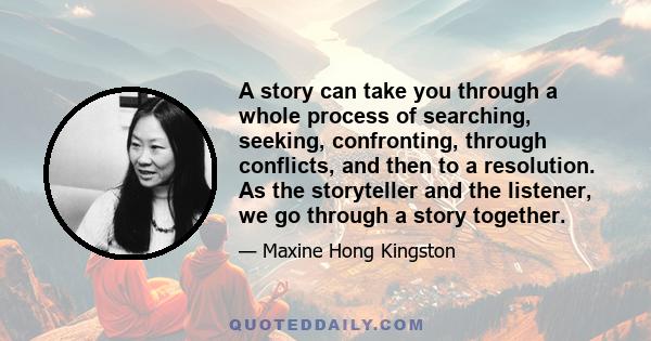 A story can take you through a whole process of searching, seeking, confronting, through conflicts, and then to a resolution. As the storyteller and the listener, we go through a story together.