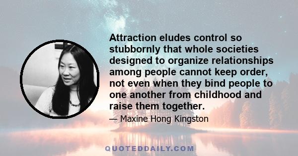 Attraction eludes control so stubbornly that whole societies designed to organize relationships among people cannot keep order, not even when they bind people to one another from childhood and raise them together.