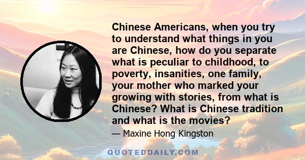 Chinese Americans, when you try to understand what things in you are Chinese, how do you separate what is peculiar to childhood, to poverty, insanities, one family, your mother who marked your growing with stories, from 