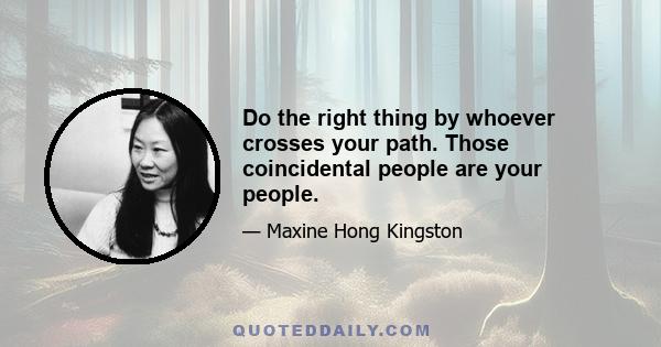 Do the right thing by whoever crosses your path. Those coincidental people are your people.