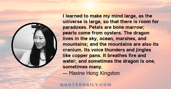 I learned to make my mind large, as the universe is large, so that there is room for paradoxes. Petals are bone marrow; pearls come from oysters. The dragon lives in the sky, ocean, marshes, and mountains; and the