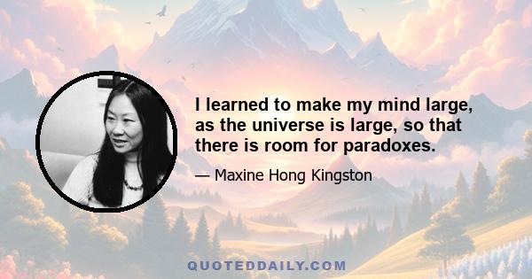 I learned to make my mind large, as the universe is large, so that there is room for paradoxes.