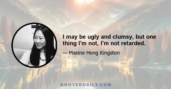 I may be ugly and clumsy, but one thing I'm not, I'm not retarded.