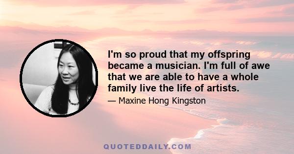 I'm so proud that my offspring became a musician. I'm full of awe that we are able to have a whole family live the life of artists.