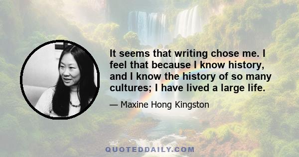 It seems that writing chose me. I feel that because I know history, and I know the history of so many cultures; I have lived a large life.