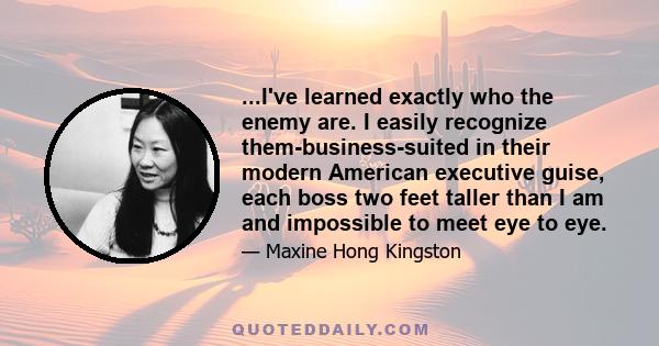 ...I've learned exactly who the enemy are. I easily recognize them-business-suited in their modern American executive guise, each boss two feet taller than I am and impossible to meet eye to eye.