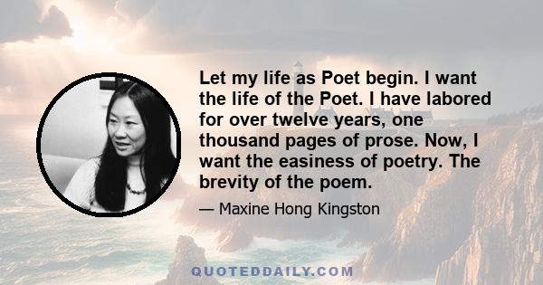 Let my life as Poet begin. I want the life of the Poet. I have labored for over twelve years, one thousand pages of prose. Now, I want the easiness of poetry. The brevity of the poem.