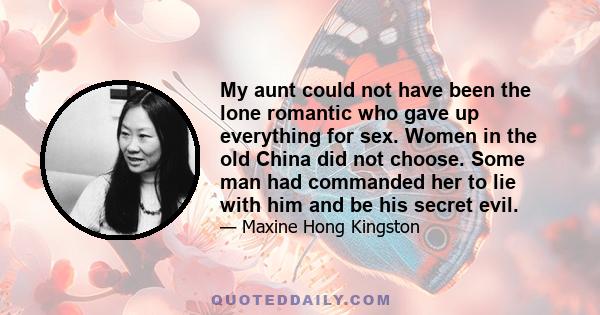 My aunt could not have been the lone romantic who gave up everything for sex. Women in the old China did not choose. Some man had commanded her to lie with him and be his secret evil.