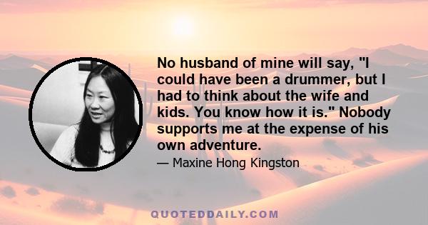 No husband of mine will say, I could have been a drummer, but I had to think about the wife and kids. You know how it is. Nobody supports me at the expense of his own adventure.