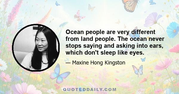 Ocean people are very different from land people. The ocean never stops saying and asking into ears, which don't sleep like eyes.