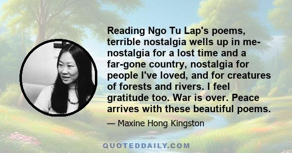 Reading Ngo Tu Lap's poems, terrible nostalgia wells up in me- nostalgia for a lost time and a far-gone country, nostalgia for people I've loved, and for creatures of forests and rivers. I feel gratitude too. War is