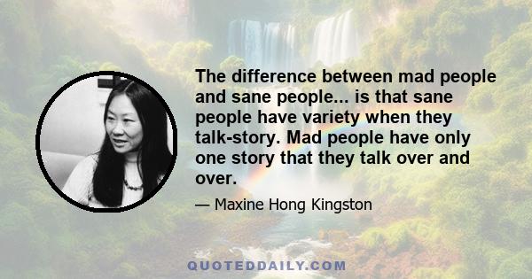 The difference between mad people and sane people... is that sane people have variety when they talk-story. Mad people have only one story that they talk over and over.